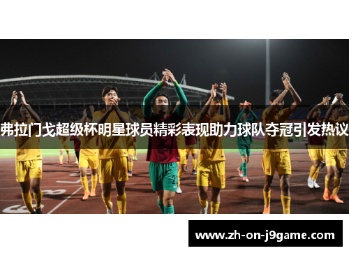 弗拉门戈超级杯明星球员精彩表现助力球队夺冠引发热议