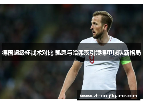 德国超级杯战术对比 凯恩与哈弗茨引领德甲球队新格局 德国超级杯战术对比 凯恩与哈弗茨引领德甲球队新格局