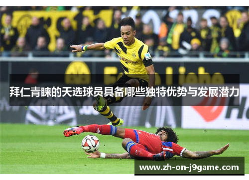 拜仁青睐的天选球员具备哪些独特优势与发展潜力