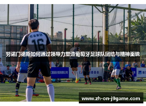 努诺门德斯如何通过领导力塑造葡萄牙足球队团结与精神面貌