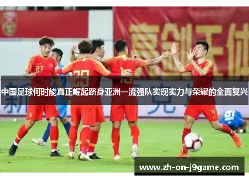 中国足球何时能真正崛起跻身亚洲一流强队实现实力与荣耀的全面复兴
