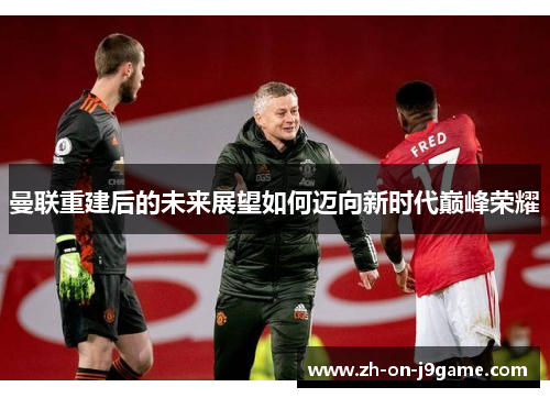 曼联重建后的未来展望如何迈向新时代巅峰荣耀 曼联重建后的未来展望如何迈向新时代巅峰荣耀