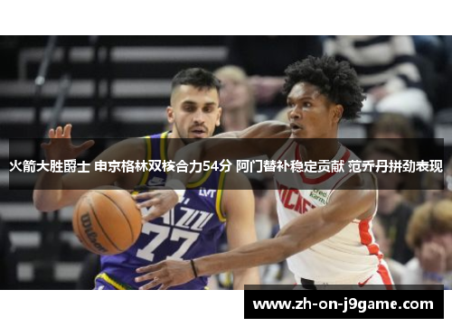 火箭大胜爵士 申京格林双核合力54分 阿门替补稳定贡献 范乔丹拼劲表现 火箭大胜爵士 申京格林双核合力54分 阿门替补稳定贡献 范乔丹拼劲表现