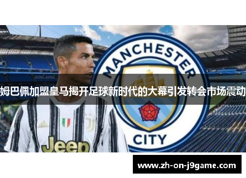 姆巴佩加盟皇马揭开足球新时代的大幕引发转会市场震动