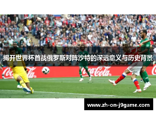 揭开世界杯首战俄罗斯对阵沙特的深远意义与历史背景