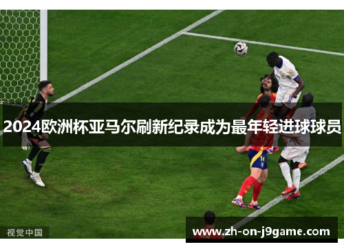 2024欧洲杯亚马尔刷新纪录成为最年轻进球球员 2024欧洲杯亚马尔刷新纪录成为最年轻进球球员