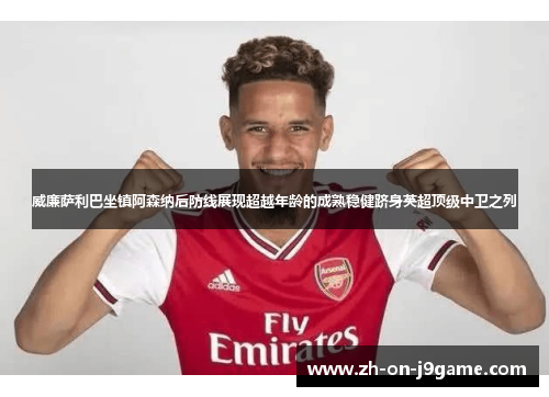 威廉萨利巴坐镇阿森纳后防线展现超越年龄的成熟稳健跻身英超顶级中卫之列