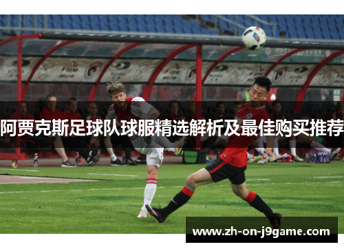 阿贾克斯足球队球服精选解析及最佳购买推荐 阿贾克斯足球队球服精选解析及最佳购买推荐